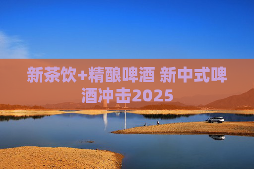 新茶饮+精酿啤酒 新中式啤酒冲击2025