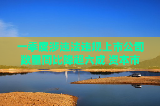 一季度涉违法违规上市公司数量同比降超六成 资本市场生态环境持续净化