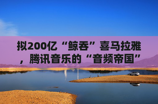拟200亿“鲸吞”喜马拉雅，腾讯音乐的“音频帝国”呼之欲出