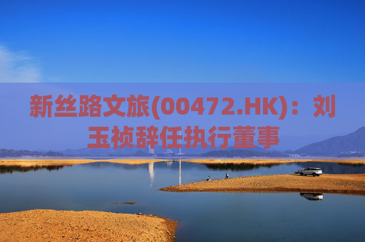新丝路文旅(00472.HK)：刘玉祯辞任执行董事