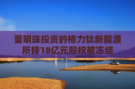 董明珠投资的格力钛新能源所持18亿元股权被冻结