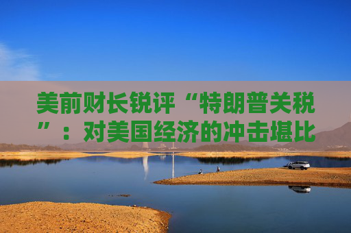 美前财长锐评“特朗普关税”：对美国经济的冲击堪比石油危机！