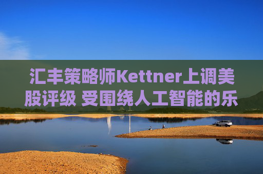 汇丰策略师Kettner上调美股评级 受围绕人工智能的乐观情绪和美元提振
