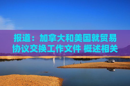 报道：加拿大和美国就贸易协议交换工作文件 概述相关条款