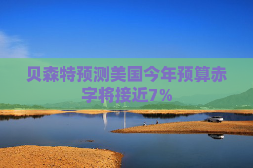 贝森特预测美国今年预算赤字将接近7%