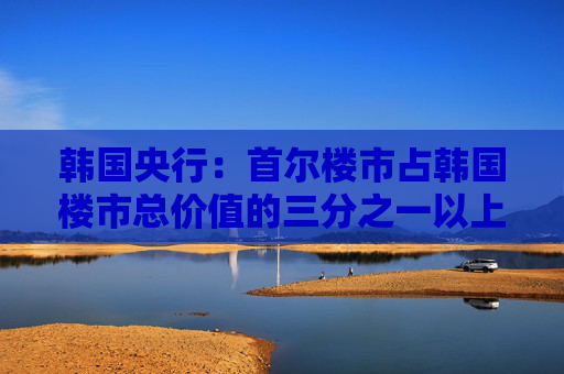 韩国央行：首尔楼市占韩国楼市总价值的三分之一以上