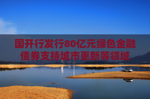 国开行发行80亿元绿色金融债券支持城市更新等领域