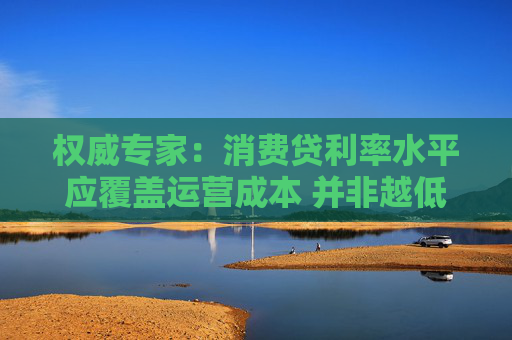 权威专家：消费贷利率水平应覆盖运营成本 并非越低越好