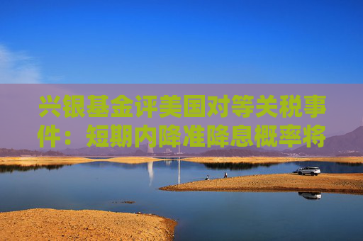 兴银基金评美国对等关税事件：短期内降准降息概率将增加 建议积极参与债市行情