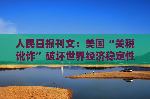 人民日报刊文：美国“关税讹诈”破坏世界经济稳定性