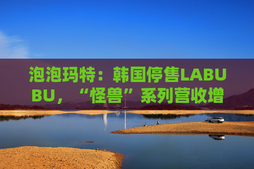 泡泡玛特：韩国停售LABUBU，“怪兽”系列营收增726.6%