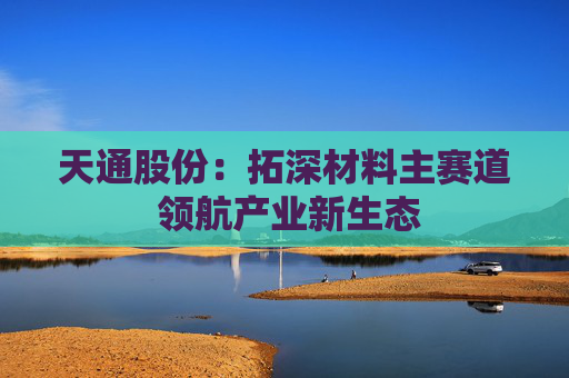 天通股份：拓深材料主赛道 领航产业新生态