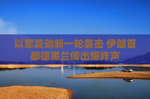以军发动新一轮袭击 伊朗首都德黑兰传出爆炸声