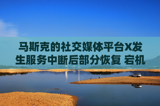 马斯克的社交媒体平台X发生服务中断后部分恢复 宕机监测显示故障峰值超万例