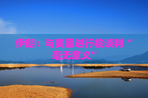 伊朗：与美国进行核谈判“毫无意义”