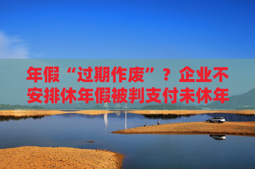 年假“过期作废”？企业不安排休年假被判支付未休年假工资