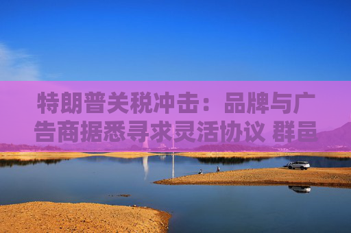 特朗普关税冲击：品牌与广告商据悉寻求灵活协议 群邑或下调美国广告支出增长预期