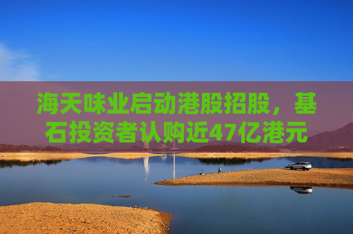 海天味业启动港股招股，基石投资者认购近47亿港元