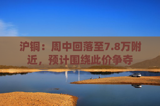 沪铜：周中回落至7.8万附近，预计围绕此价争夺