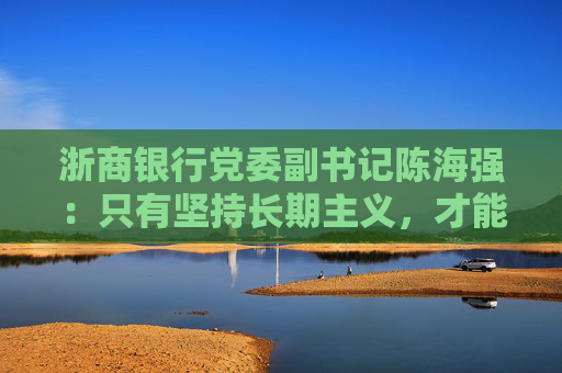 浙商银行党委副书记陈海强：只有坚持长期主义，才能成功穿越周期
