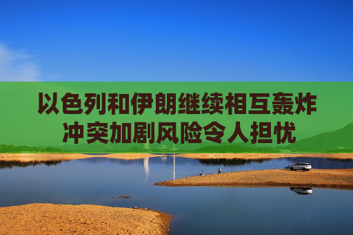 以色列和伊朗继续相互轰炸 冲突加剧风险令人担忧