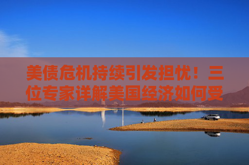 美债危机持续引发担忧！三位专家详解美国经济如何受到影响