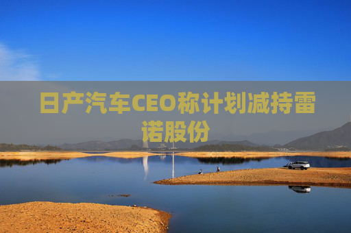 日产汽车CEO称计划减持雷诺股份