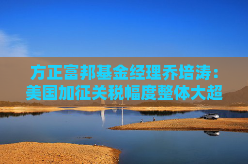 方正富邦基金经理乔培涛：美国加征关税幅度整体大超预期 高股息板块有望阶段性受益