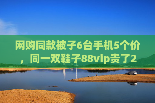 网购同款被子6台手机5个价，同一双鞋子88vip贵了20元
