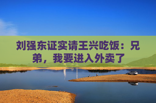 刘强东证实请王兴吃饭：兄弟，我要进入外卖了