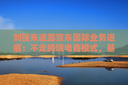 刘强东透露京东国际业务进展：不走跨境电商模式，基础设施已基本建成