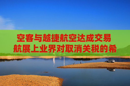 空客与越捷航空达成交易 航展上业界对取消关税的希望升温