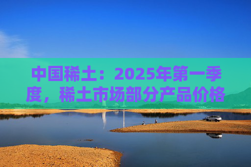 中国稀土：2025年第一季度，稀土市场部分产品价格回升