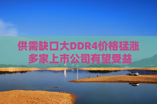 供需缺口大DDR4价格猛涨 多家上市公司有望受益