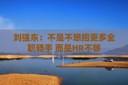 刘强东：不是不想招更多全职骑手 而是HR不够