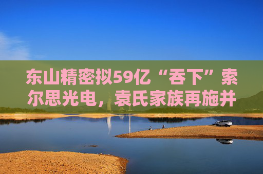 东山精密拟59亿“吞下”索尔思光电，袁氏家族再施并购“魔法”