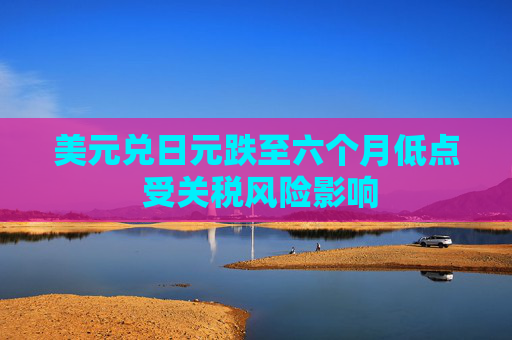 美元兑日元跌至六个月低点 受关税风险影响