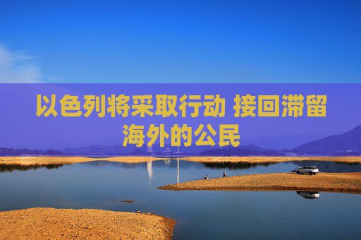 以色列将采取行动 接回滞留海外的公民