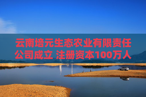 云南培元生态农业有限责任公司成立 注册资本100万人民币