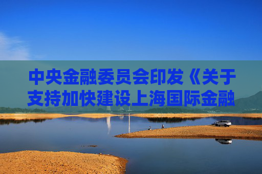 中央金融委员会印发《关于支持加快建设上海国际金融中心的意见》