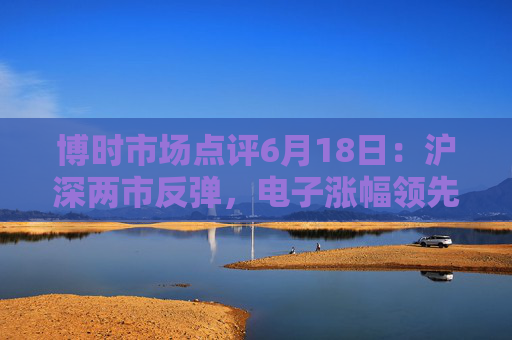 博时市场点评6月18日：沪深两市反弹，电子涨幅领先