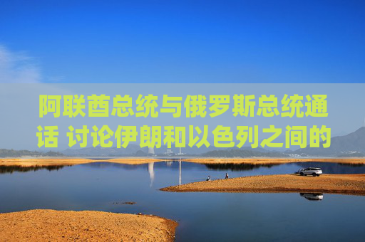 阿联酋总统与俄罗斯总统通话 讨论伊朗和以色列之间的冲突