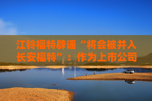 江铃福特辟谣“将会被并入长安福特”：作为上市公司目前没有资产重组整合的相关计划