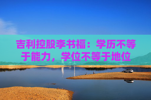 吉利控股李书福：学历不等于能力，学位不等于地位