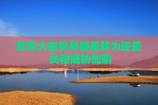 加拿大由贸易顺差转为逆差 关税威胁加剧  第1张