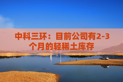 中科三环：目前公司有2-3个月的轻稀土库存