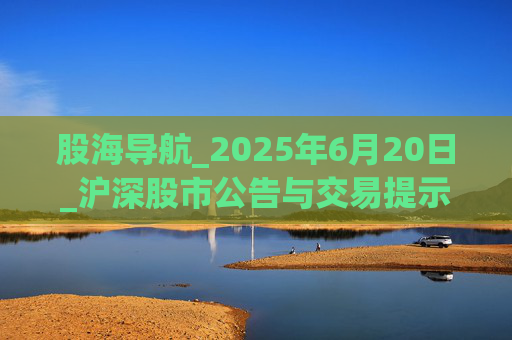 股海导航_2025年6月20日_沪深股市公告与交易提示