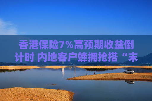 香港保险7%高预期收益倒计时 内地客户蜂拥抢搭“末班车”