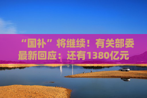 “国补”将继续！有关部委最新回应：还有1380亿元中央资金将分批下达