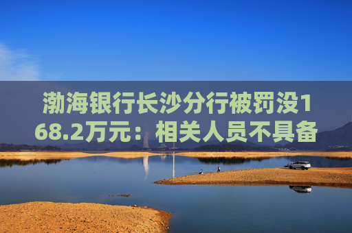渤海银行长沙分行被罚没168.2万元：相关人员不具备反假专业能力等